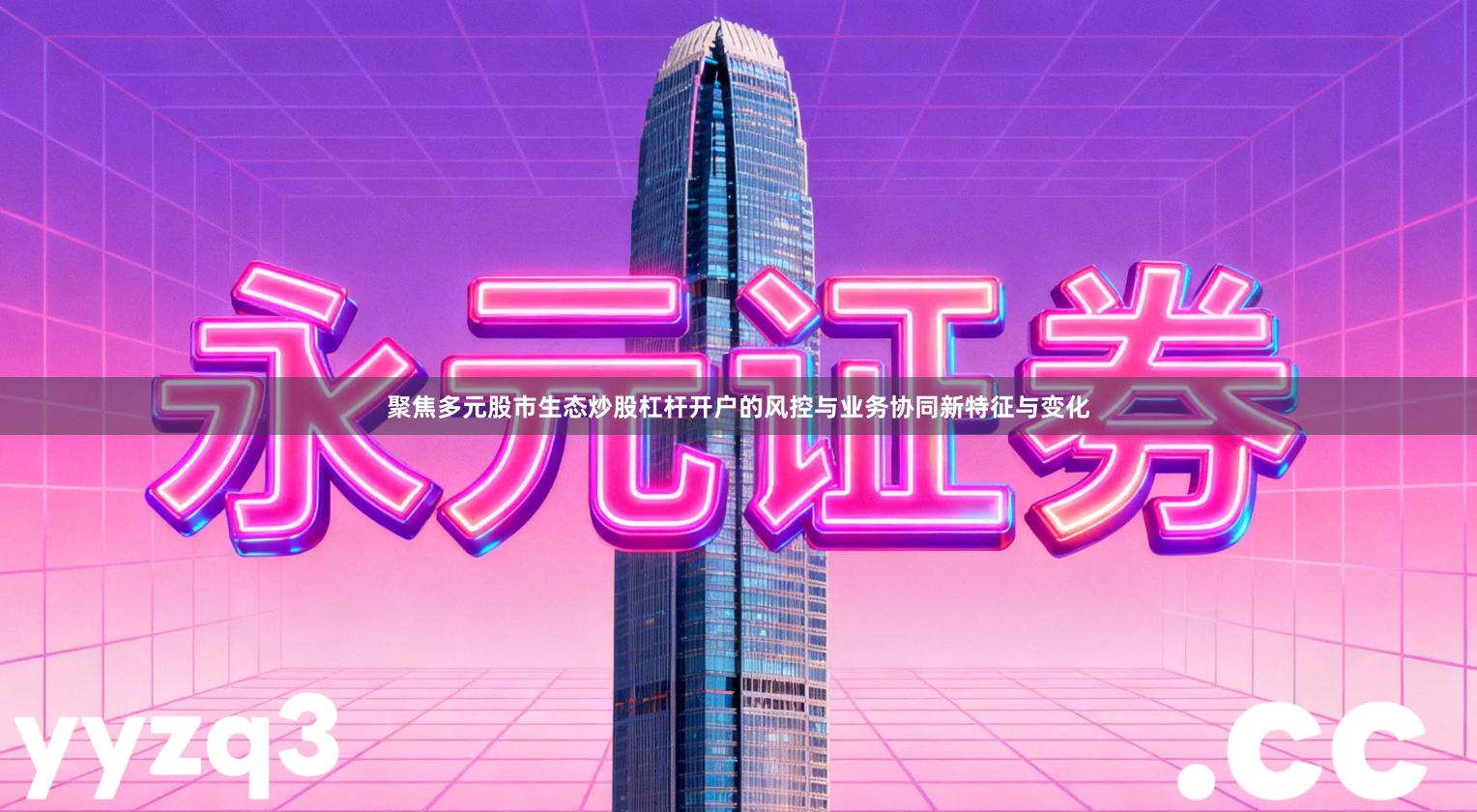 聚焦多元股市生态炒股杠杆开户的风控与业务协同新特征与变化